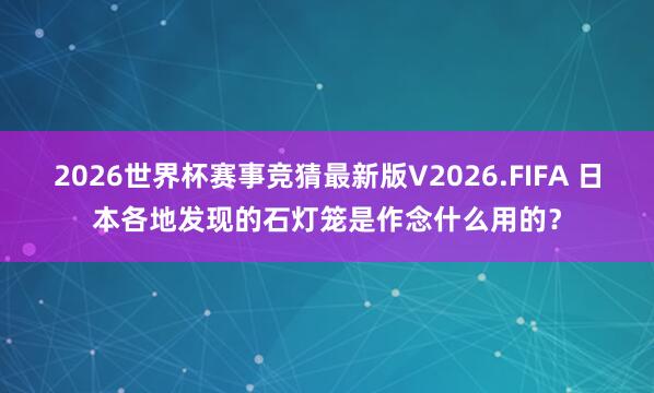2026世界杯赛事竞猜最新版V2026.FIFA 日本各地发现的石灯笼是作念什么用的？