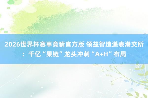 2026世界杯赛事竞猜官方版 领益智造递表港交所：千亿“果链”龙头冲刺“A+H”布局