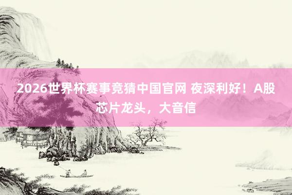 2026世界杯赛事竞猜中国官网 夜深利好！A股芯片龙头，大音信
