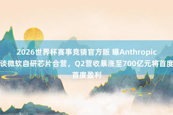 2026世界杯赛事竞猜官方版 曝Anthropic正洽谈微软自研芯片合营，Q2营收暴涨至700亿元将首度盈利