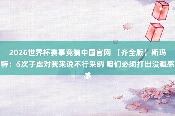 2026世界杯赛事竞猜中国官网 【齐全版】斯玛特：6次子虚对我来说不行采纳 咱们必须打出没趣感