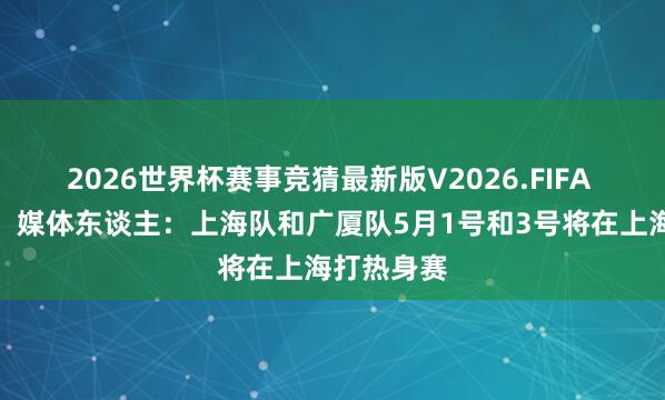 2026世界杯赛事竞猜最新版V2026.FIFA 首轮轮空！媒体东谈主：上海队和广厦队5月1号和3号将在上海打热身赛
