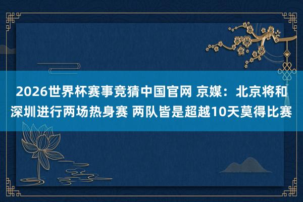 2026世界杯赛事竞猜中国官网 京媒：北京将和深圳进行两场热身赛 两队皆是超越10天莫得比赛