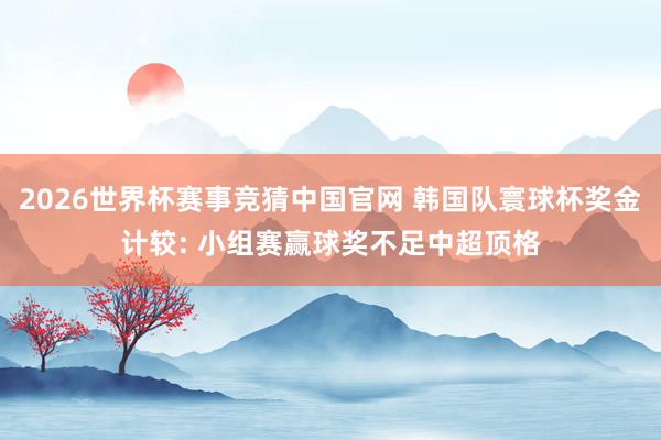 2026世界杯赛事竞猜中国官网 韩国队寰球杯奖金计较: 小组赛赢球奖不足中超顶格