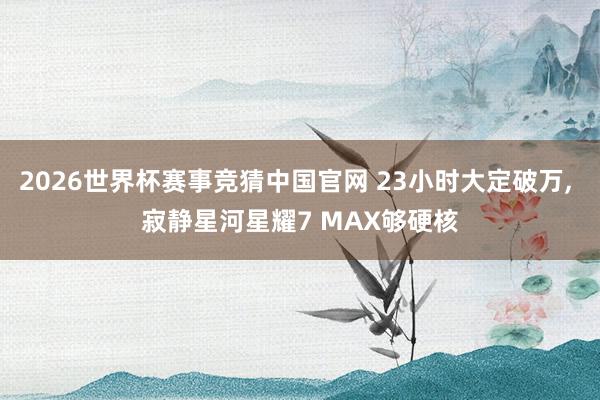 2026世界杯赛事竞猜中国官网 23小时大定破万， 寂静星河星耀7 MAX够硬核