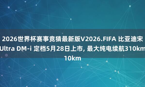 2026世界杯赛事竞猜最新版V2026.FIFA 比亚迪宋Ultra DM-i 定档5月28日上市， 最大纯电续航310km