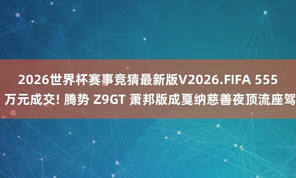 2026世界杯赛事竞猜最新版V2026.FIFA 555 万元成交! 腾势 Z9GT 萧邦版成戛纳慈善夜顶流座驾