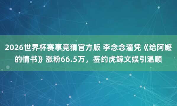 2026世界杯赛事竞猜官方版 李念念潼凭《给阿嬷的情书》涨粉66.5万，签约虎鲸文娱引温顺