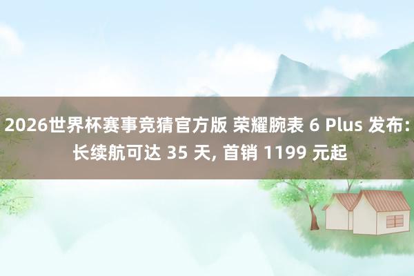 2026世界杯赛事竞猜官方版 荣耀腕表 6 Plus 发布: 长续航可达 35 天， 首销 1199 元起