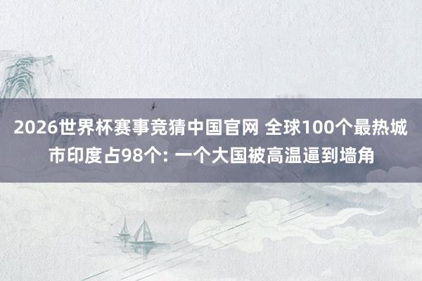 2026世界杯赛事竞猜中国官网 全球100个最热城市印度占98个: 一个大国被高温逼到墙角