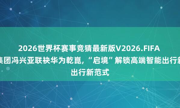 2026世界杯赛事竞猜最新版V2026.FIFA 广汽集团冯兴亚联袂华为乾崑， “启境”解锁高端智能出行新范式