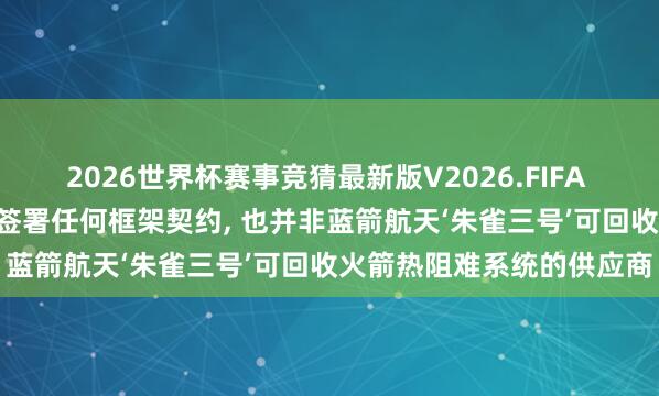 2026世界杯赛事竞猜最新版V2026.FIFA 博云新材: 未与蓝箭航天签署任何框架契约， 也并非蓝箭航天‘朱雀三号’可回收火箭热阻难系统的供应商