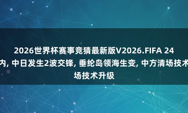 2026世界杯赛事竞猜最新版V2026.FIFA 24小时内， 中日发生2波交锋， 垂纶岛领海生变， 中方清场技术升级
