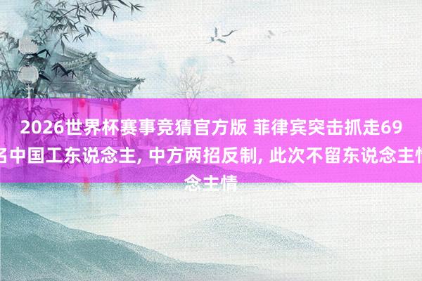 2026世界杯赛事竞猜官方版 菲律宾突击抓走69名中国工东说念主， 中方两招反制， 此次不留东说念主情