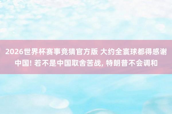 2026世界杯赛事竞猜官方版 大约全寰球都得感谢中国! 若不是中国取舍苦战， 特朗普不会调和