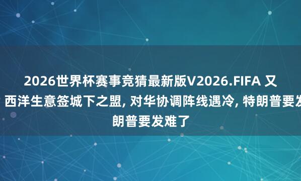 2026世界杯赛事竞猜最新版V2026.FIFA 又内耗? 西洋生意签城下之盟， 对华协调阵线遇冷， 特朗普要发难了