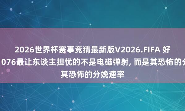 2026世界杯赛事竞猜最新版V2026.FIFA 好意思媒: 076最让东谈主担忧的不是电磁弹射， 而是其恐怖的分娩速率