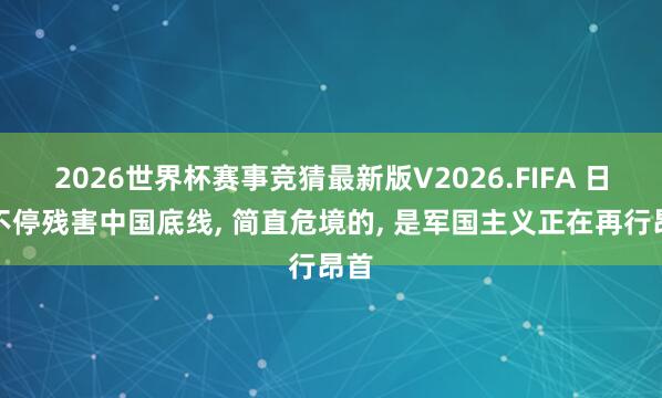 2026世界杯赛事竞猜最新版V2026.FIFA 日本不停残害中国底线， 简直危境的， 是军国主义正在再行昂首