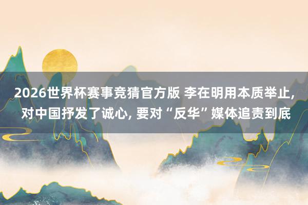 2026世界杯赛事竞猜官方版 李在明用本质举止， 对中国抒发了诚心， 要对“反华”媒体追责到底