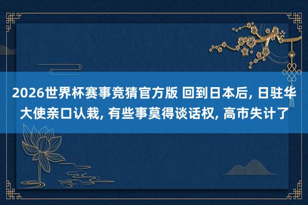 2026世界杯赛事竞猜官方版 回到日本后， 日驻华大使亲口认栽， 有些事莫得谈话权， 高市失计了
