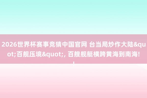 2026世界杯赛事竞猜中国官网 台当局炒作大陆"百舰压境"， 百艘舰艇横跨黄海到南海!