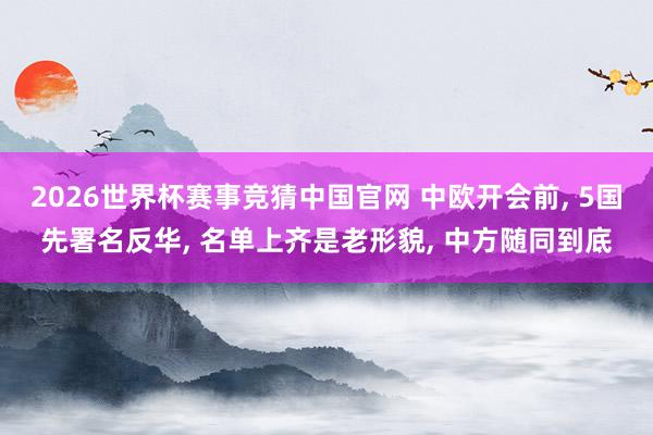 2026世界杯赛事竞猜中国官网 中欧开会前， 5国先署名反华， 名单上齐是老形貌， 中方随同到底