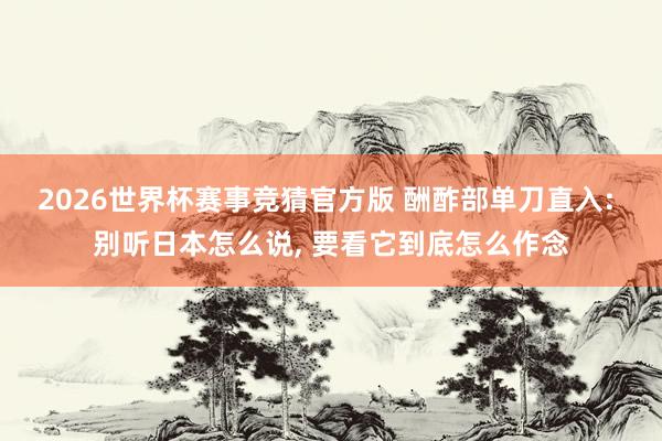 2026世界杯赛事竞猜官方版 酬酢部单刀直入: 别听日本怎么说， 要看它到底怎么作念