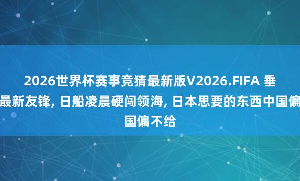 2026世界杯赛事竞猜最新版V2026.FIFA 垂纶岛最新友锋， 日船凌晨硬闯领海， 日本思要的东西中国偏不给