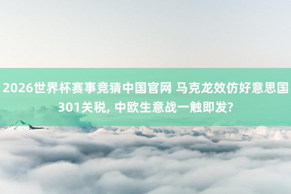 2026世界杯赛事竞猜中国官网 马克龙效仿好意思国301关税， 中欧生意战一触即发?