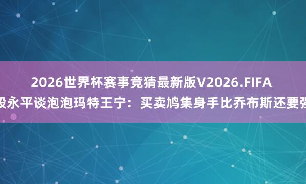 2026世界杯赛事竞猜最新版V2026.FIFA 段永平谈泡泡玛特王宁：买卖鸠集身手比乔布斯还要强