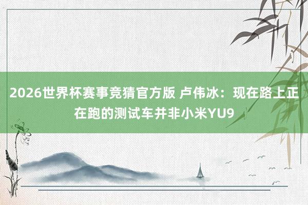 2026世界杯赛事竞猜官方版 卢伟冰：现在路上正在跑的测试车并非小米YU9