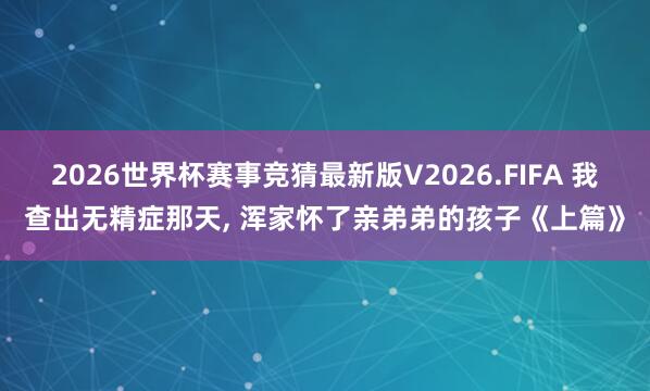 2026世界杯赛事竞猜最新版V2026.FIFA 我查出无精症那天， 浑家怀了亲弟弟的孩子《上篇》