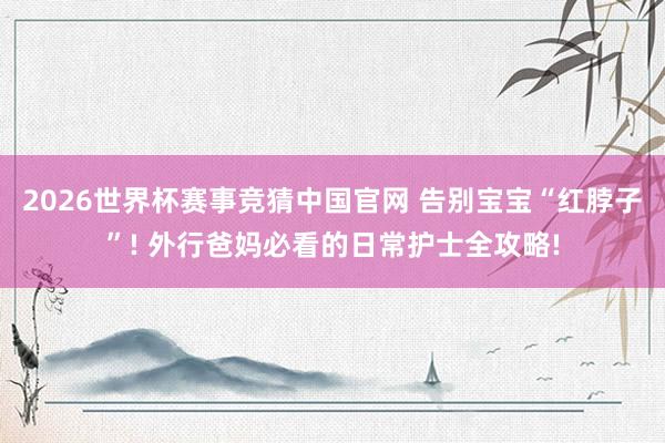 2026世界杯赛事竞猜中国官网 告别宝宝“红脖子”! 外行爸妈必看的日常护士全攻略!