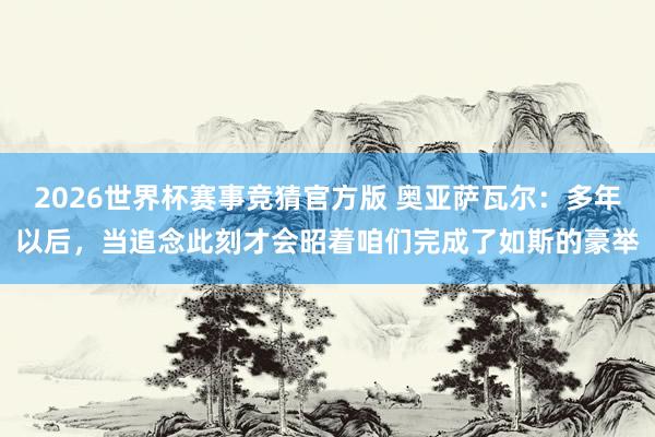 2026世界杯赛事竞猜官方版 奥亚萨瓦尔：多年以后，当追念此刻才会昭着咱们完成了如斯的豪举