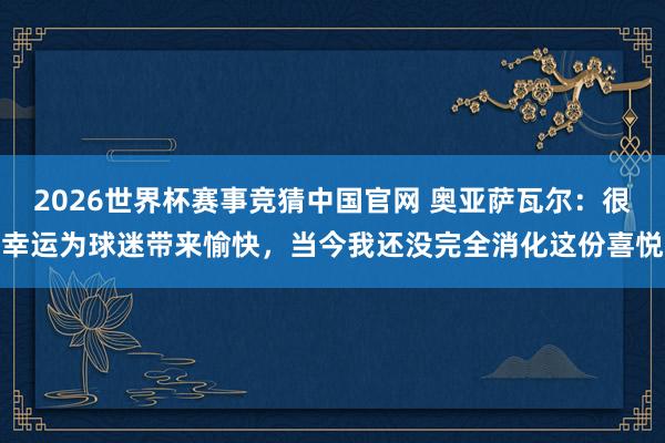 2026世界杯赛事竞猜中国官网 奥亚萨瓦尔：很幸运为球迷带来愉快，当今我还没完全消化这份喜悦