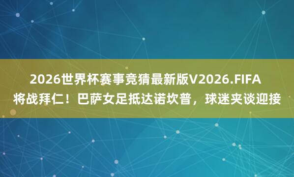 2026世界杯赛事竞猜最新版V2026.FIFA 将战拜仁！巴萨女足抵达诺坎普，球迷夹谈迎接