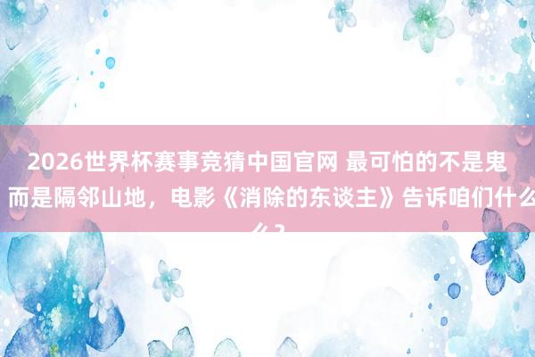 2026世界杯赛事竞猜中国官网 最可怕的不是鬼，而是隔邻山地，电影《消除的东谈主》告诉咱们什么？