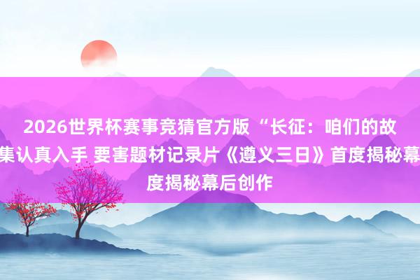2026世界杯赛事竞猜官方版 “长征：咱们的故事”搜集认真入手 要害题材记录片《遵义三日》首度揭秘幕后创作