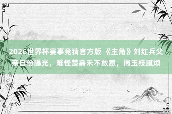 2026世界杯赛事竞猜官方版 《主角》刘红兵父亲自份曝光，难怪楚嘉禾不敢惹，周玉枝腻烦