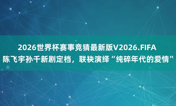 2026世界杯赛事竞猜最新版V2026.FIFA 陈飞宇孙千新剧定档，联袂演绎“纯碎年代的爱情”