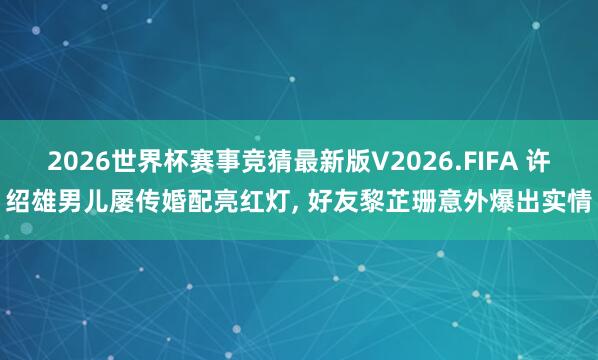 2026世界杯赛事竞猜最新版V2026.FIFA 许绍雄男儿屡传婚配亮红灯， 好友黎芷珊意外爆出实情