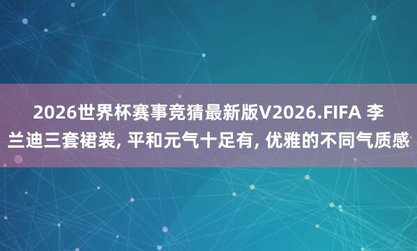 2026世界杯赛事竞猜最新版V2026.FIFA 李兰迪三套裙装， 平和元气十足有， 优雅的不同气质感