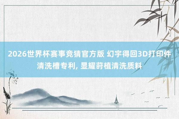 2026世界杯赛事竞猜官方版 幻宇得回3D打印件清洗槽专利， 显耀莳植清洗质料