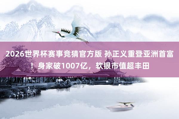 2026世界杯赛事竞猜官方版 孙正义重登亚洲首富！身家破1007亿，软银市值超丰田