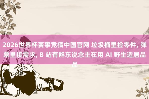 2026世界杯赛事竞猜中国官网 垃圾桶里捡零件， 弹幕里接需求， B 站有群东说念主在用 AI 野生造居品
