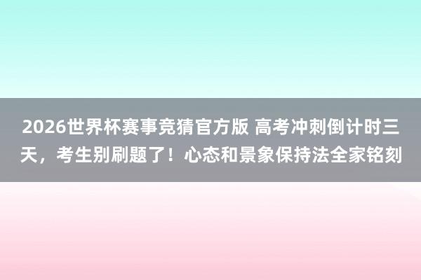 2026世界杯赛事竞猜官方版 高考冲刺倒计时三天，考生别刷题了！心态和景象保持法全家铭刻