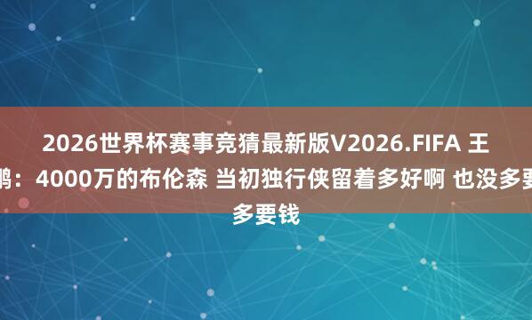 2026世界杯赛事竞猜最新版V2026.FIFA 王仕鹏：4000万的布伦森 当初独行侠留着多好啊 也没多要钱