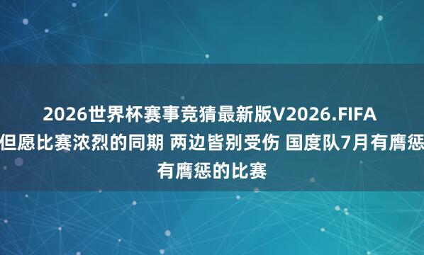 2026世界杯赛事竞猜最新版V2026.FIFA 卢伟：但愿比赛浓烈的同期 两边皆别受伤 国度队7月有膺惩的比赛