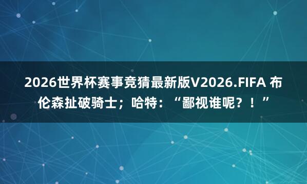 2026世界杯赛事竞猜最新版V2026.FIFA 布伦森扯破骑士；哈特：“鄙视谁呢？！”