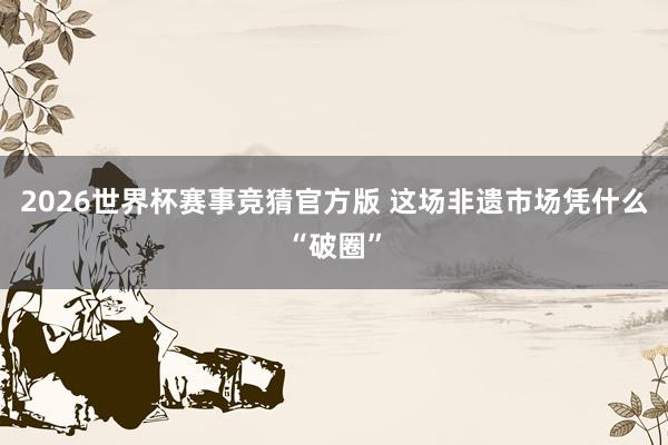 2026世界杯赛事竞猜官方版 这场非遗市场凭什么“破圈”